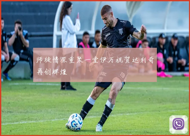 师徒情深重聚一堂伊万祝贺达利奇再创辉煌