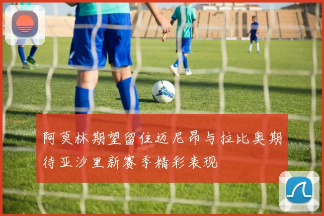 阿莫林期望留住迈尼昂与拉比奥期待亚沙里新赛季精彩表现