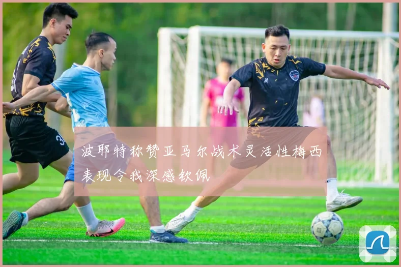 波耶特称赞亚马尔战术灵活性梅西表现令我深感钦佩