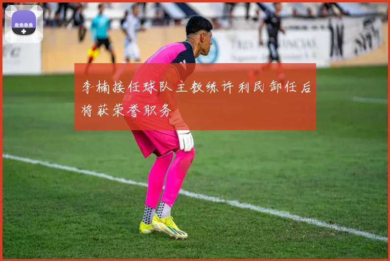 李楠接任球队主教练许利民卸任后将获荣誉职务