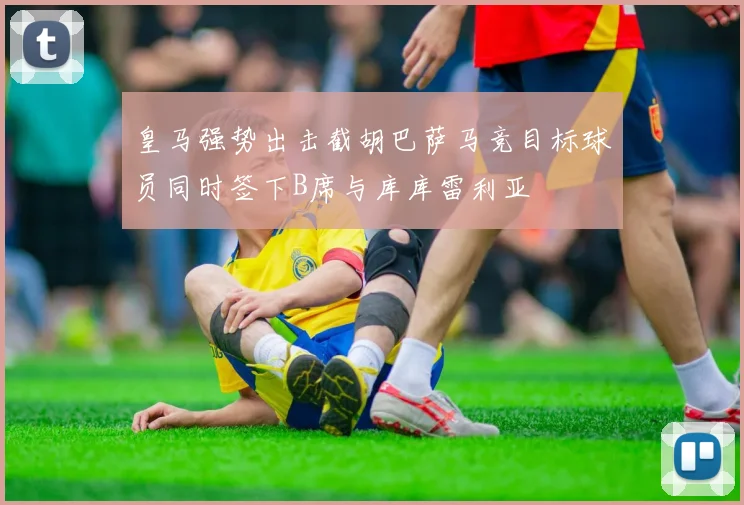 皇马强势出击截胡巴萨马竞目标球员同时签下B席与库库雷利亚