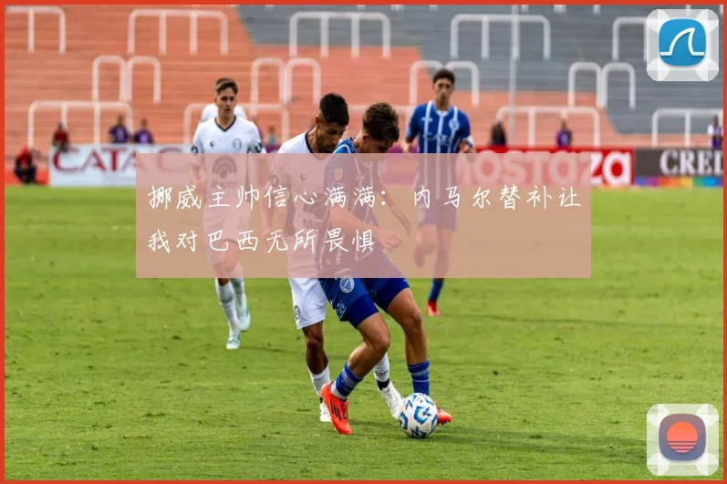 挪威主帅信心满满：内马尔替补让我对巴西无所畏惧