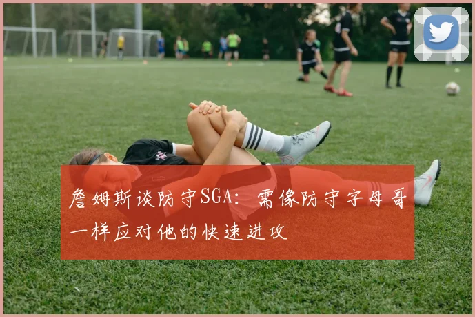 詹姆斯谈防守SGA：需像防守字母哥一样应对他的快速进攻