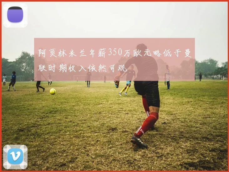 阿莫林米兰年薪350万欧元略低于曼联时期收入依然可观