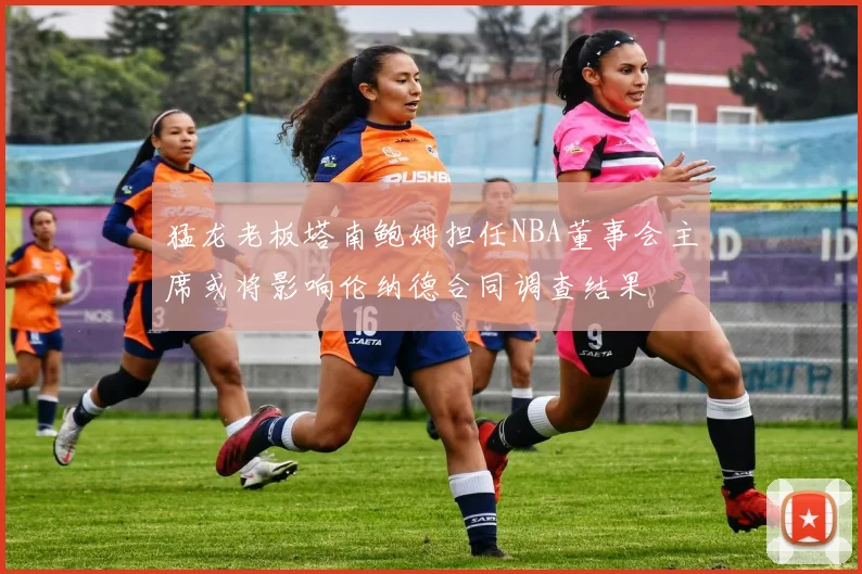 猛龙老板塔南鲍姆担任NBA董事会主席或将影响伦纳德合同调查结果